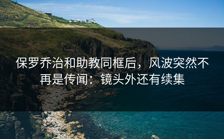 保罗乔治和助教同框后，风波突然不再是传闻：镜头外还有续集