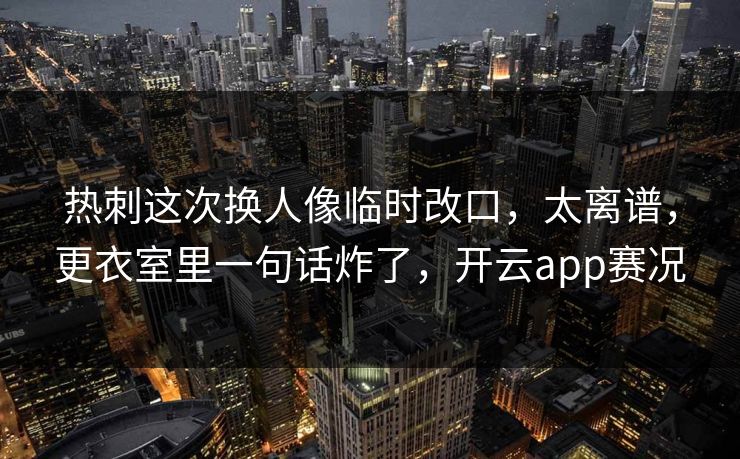 热刺这次换人像临时改口，太离谱，更衣室里一句话炸了，开云app赛况