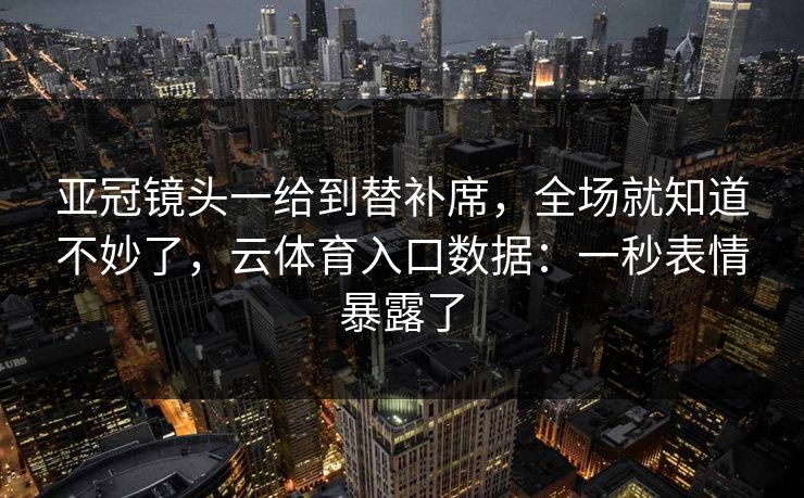 亚冠镜头一给到替补席，全场就知道不妙了，云体育入口数据：一秒表情暴露了
