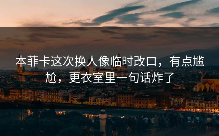 本菲卡这次换人像临时改口，有点尴尬，更衣室里一句话炸了