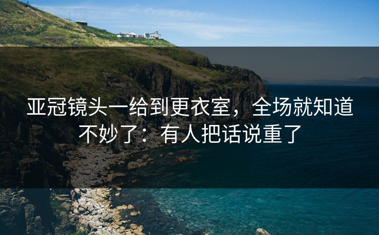 亚冠镜头一给到更衣室，全场就知道不妙了：有人把话说重了