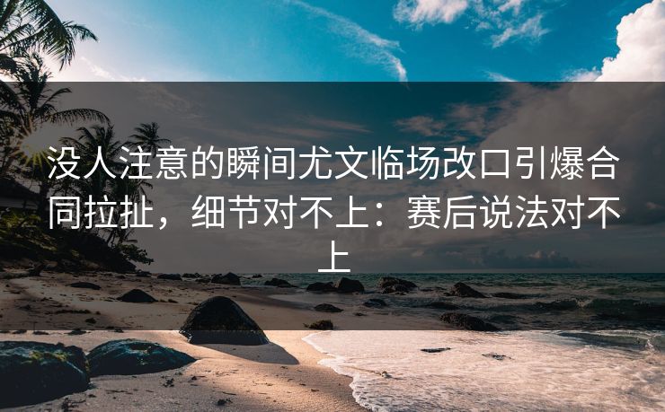 没人注意的瞬间尤文临场改口引爆合同拉扯，细节对不上：赛后说法对不上