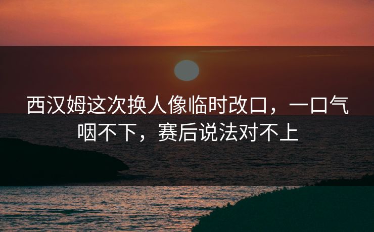 西汉姆这次换人像临时改口，一口气咽不下，赛后说法对不上