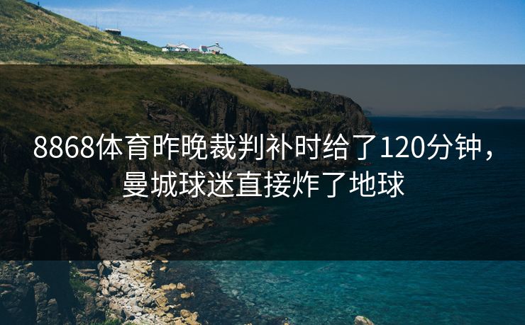 8868体育昨晚裁判补时给了120分钟，曼城球迷直接炸了地球