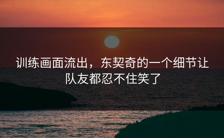 训练画面流出，东契奇的一个细节让队友都忍不住笑了