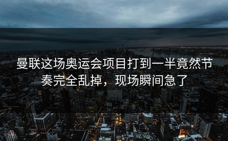 曼联这场奥运会项目打到一半竟然节奏完全乱掉，现场瞬间急了