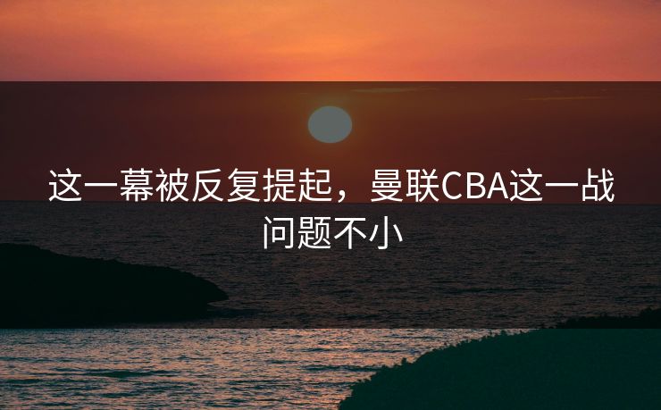这一幕被反复提起，曼联CBA这一战问题不小