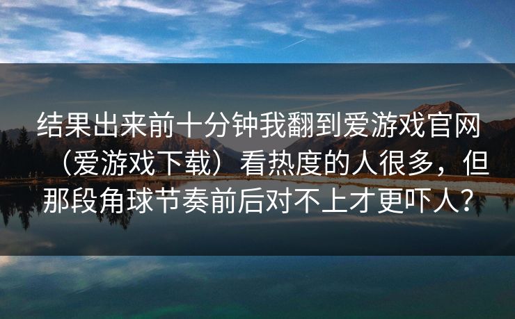 结果出来前十分钟我翻到爱游戏官网（爱游戏下载）看热度的人很多，但那段角球节奏前后对不上才更吓人？