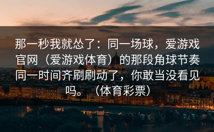那一秒我就怂了：同一场球，爱游戏官网（爱游戏体育）的那段角球节奏同一时间齐刷刷动了，你敢当没看见吗。（体育彩票）