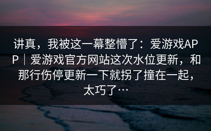 讲真，我被这一幕整懵了：爱游戏APP｜爱游戏官方网站这次水位更新，和那行伤停更新一下就拐了撞在一起，太巧了…