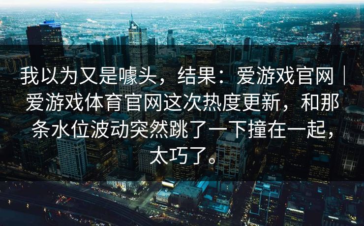 我以为又是噱头，结果：爱游戏官网｜爱游戏体育官网这次热度更新，和那条水位波动突然跳了一下撞在一起，太巧了。