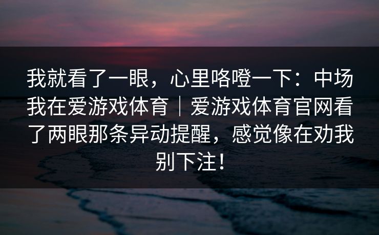 我就看了一眼，心里咯噔一下：中场我在爱游戏体育｜爱游戏体育官网看了两眼那条异动提醒，感觉像在劝我别下注！