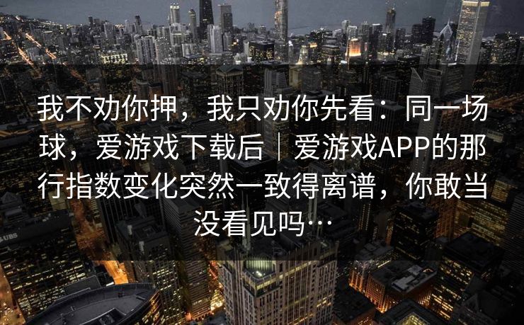 我不劝你押，我只劝你先看：同一场球，爱游戏下载后｜爱游戏APP的那行指数变化突然一致得离谱，你敢当没看见吗…