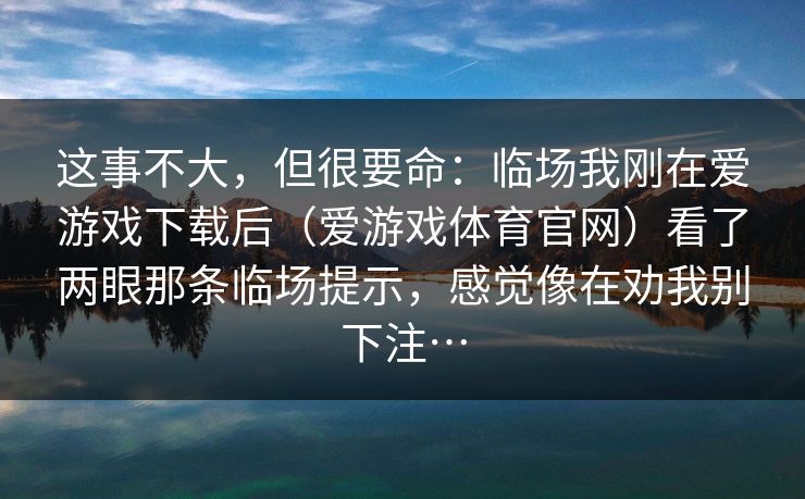 这事不大，但很要命：临场我刚在爱游戏下载后（爱游戏体育官网）看了两眼那条临场提示，感觉像在劝我别下注…