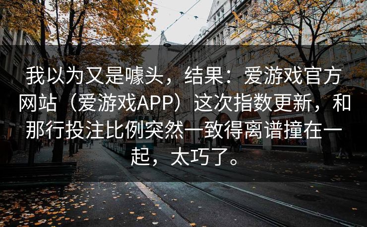 我以为又是噱头，结果：爱游戏官方网站（爱游戏APP）这次指数更新，和那行投注比例突然一致得离谱撞在一起，太巧了。