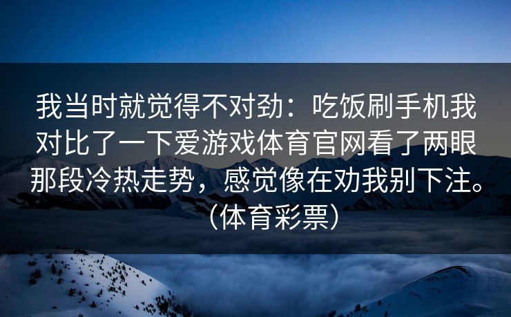我当时就觉得不对劲：吃饭刷手机我对比了一下爱游戏体育官网看了两眼那段冷热走势，感觉像在劝我别下注。（体育彩票）