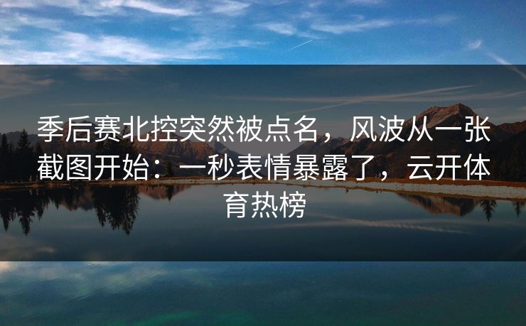 季后赛北控突然被点名，风波从一张截图开始：一秒表情暴露了，云开体育热榜